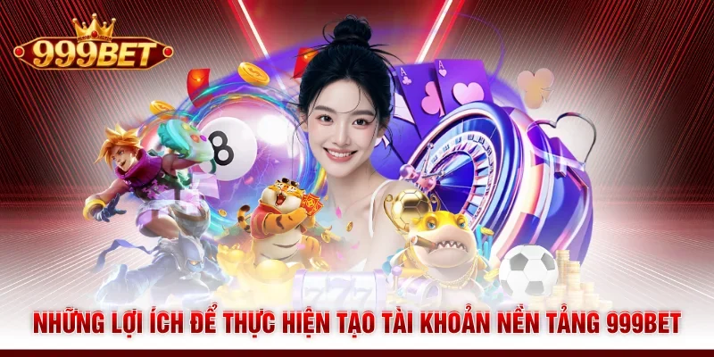 Những lợi ích để thực hiện tạo tài khoản nền tảng 999BET